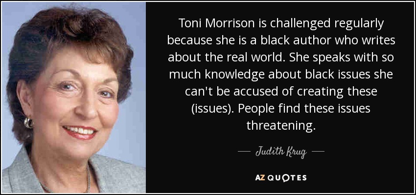 Toni Morrison is challenged regularly because she is a black author who writes about the real world. She speaks with so much knowledge about black issues she can't be accused of creating these (issues). People find these issues threatening. - Judith Krug
