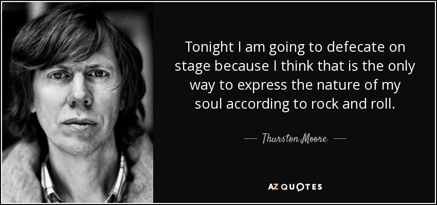 Tonight I am going to defecate on stage because I think that is the only way to express the nature of my soul according to rock and roll. - Thurston Moore