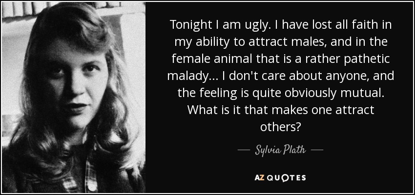 Tonight I am ugly. I have lost all faith in my ability to attract males, and in the female animal that is a rather pathetic malady . . . I don't care about anyone, and the feeling is quite obviously mutual. What is it that makes one attract others? - Sylvia Plath