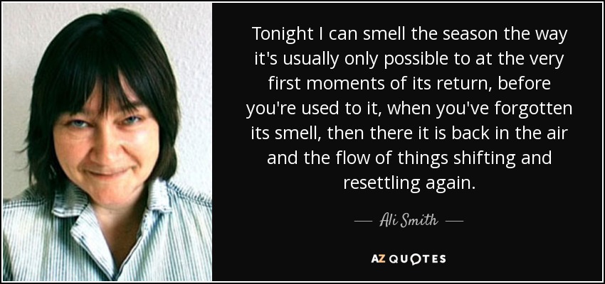 Tonight I can smell the season the way it's usually only possible to at the very first moments of its return, before you're used to it, when you've forgotten its smell, then there it is back in the air and the flow of things shifting and resettling again. - Ali Smith