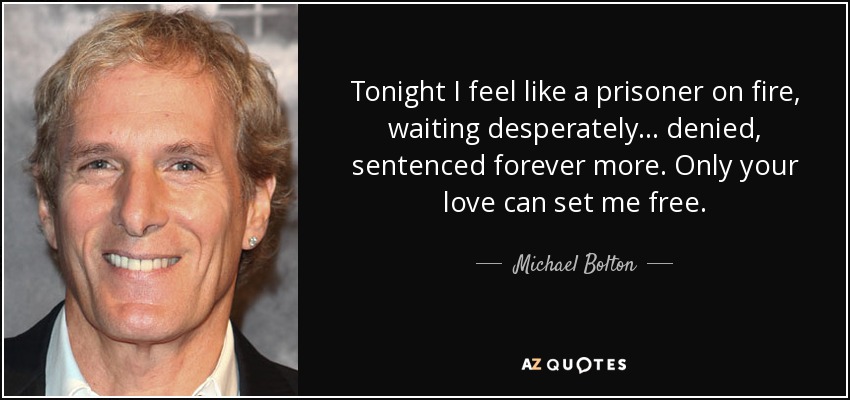 Tonight I feel like a prisoner on fire, waiting desperately... denied, sentenced forever more. Only your love can set me free. - Michael Bolton