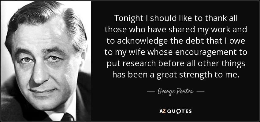 Tonight I should like to thank all those who have shared my work and to acknowledge the debt that I owe to my wife whose encouragement to put research before all other things has been a great strength to me. - George Porter