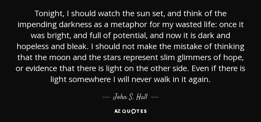 Tonight, I should watch the sun set, and think of the impending darkness as a metaphor for my wasted life: once it was bright, and full of potential, and now it is dark and hopeless and bleak. I should not make the mistake of thinking that the moon and the stars represent slim glimmers of hope, or evidence that there is light on the other side. Even if there is light somewhere I will never walk in it again. - John S. Hall