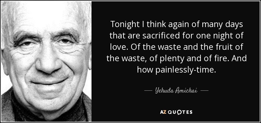 Tonight I think again of many days that are sacrificed for one night of love. Of the waste and the fruit of the waste, of plenty and of fire. And how painlessly-time. - Yehuda Amichai