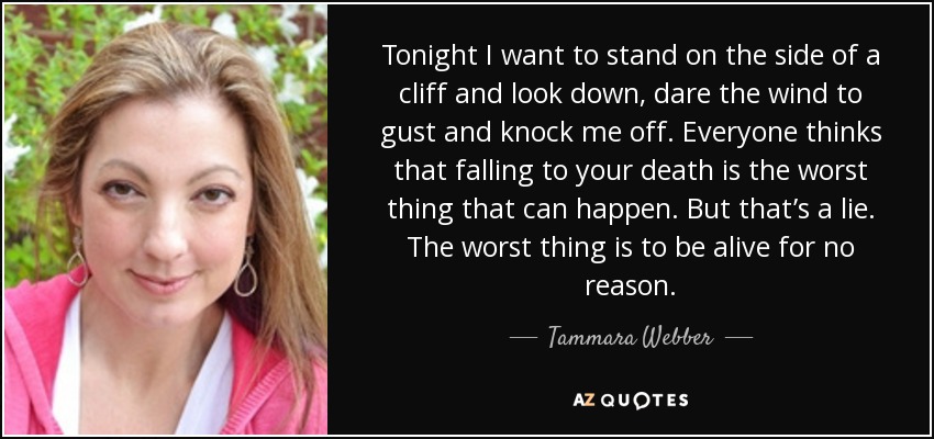 Tonight I want to stand on the side of a cliff and look down, dare the wind to gust and knock me off. Everyone thinks that falling to your death is the worst thing that can happen. But that’s a lie. The worst thing is to be alive for no reason. - Tammara Webber