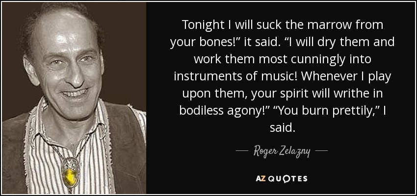 Tonight I will suck the marrow from your bones!” it said. “I will dry them and work them most cunningly into instruments of music! Whenever I play upon them, your spirit will writhe in bodiless agony!” “You burn prettily,” I said. - Roger Zelazny