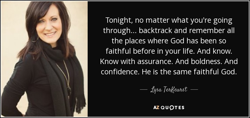 Tonight, no matter what you're going through... backtrack and remember all the places where God has been so faithful before in your life. And know. Know with assurance. And boldness. And confidence. He is the same faithful God. - Lysa TerKeurst
