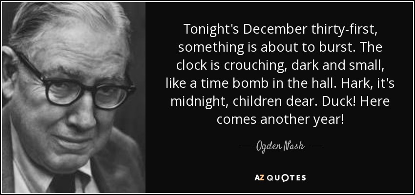 Tonight's December thirty-first, something is about to burst. The clock is crouching, dark and small, like a time bomb in the hall. Hark, it's midnight, children dear. Duck! Here comes another year! - Ogden Nash