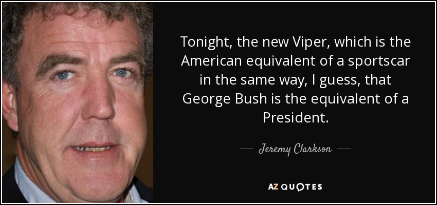 Tonight, the new Viper, which is the American equivalent of a sportscar in the same way, I guess, that George Bush is the equivalent of a President. - Jeremy Clarkson