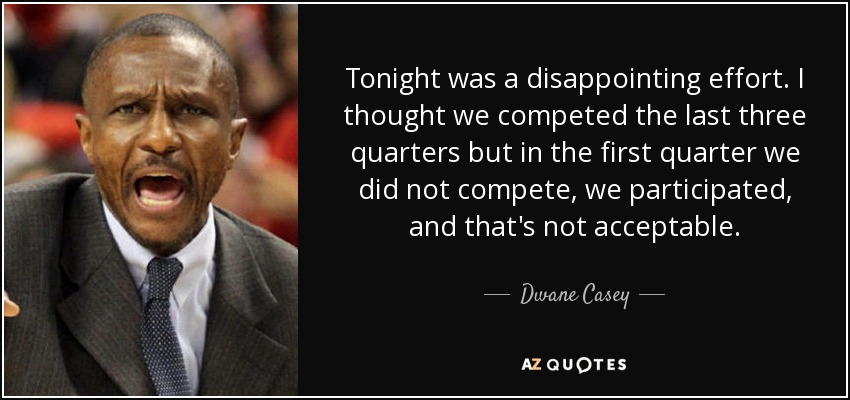 Tonight was a disappointing effort. I thought we competed the last three quarters but in the first quarter we did not compete, we participated, and that's not acceptable. - Dwane Casey