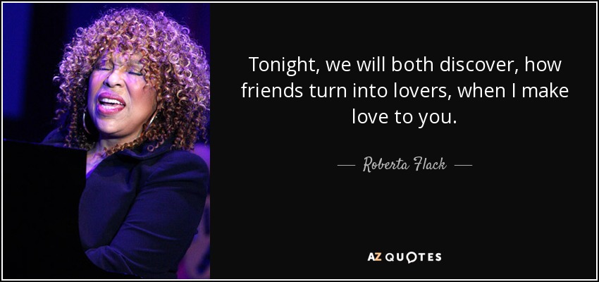Tonight, we will both discover, how friends turn into lovers, when I make love to you. - Roberta Flack
