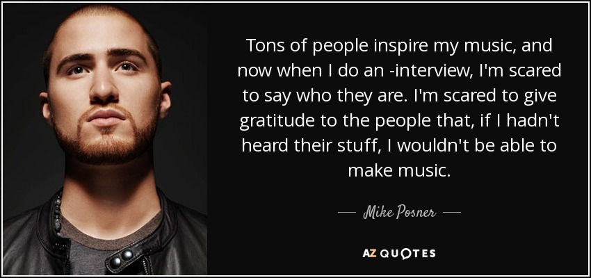 Tons of people inspire my music, and now when I do an ­interview, I'm scared to say who they are. I'm scared to give gratitude to the people that, if I hadn't heard their stuff, I wouldn't be able to make music. - Mike Posner