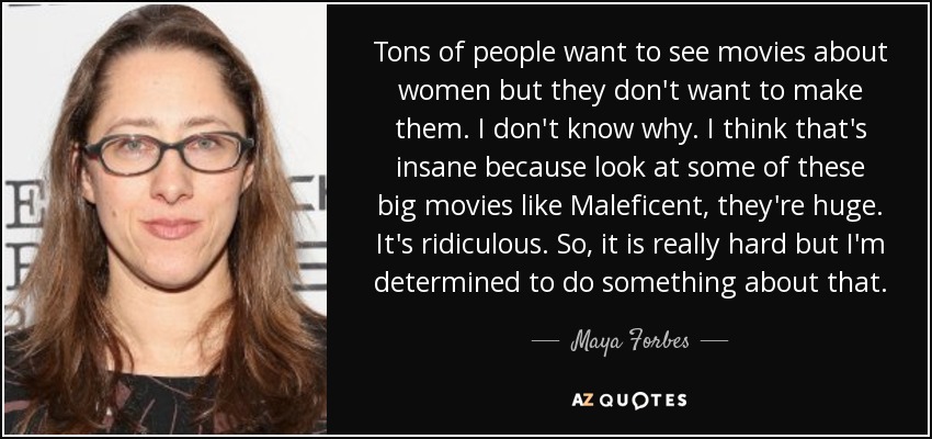 Tons of people want to see movies about women but they don't want to make them. I don't know why. I think that's insane because look at some of these big movies like Maleficent, they're huge. It's ridiculous. So, it is really hard but I'm determined to do something about that. - Maya Forbes