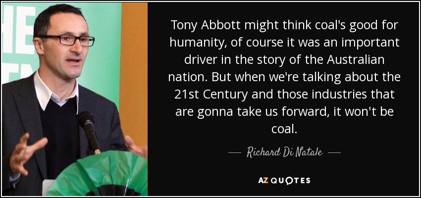 Tony Abbott might think coal's good for humanity, of course it was an important driver in the story of the Australian nation. But when we're talking about the 21st Century and those industries that are gonna take us forward, it won't be coal. - Richard Di Natale