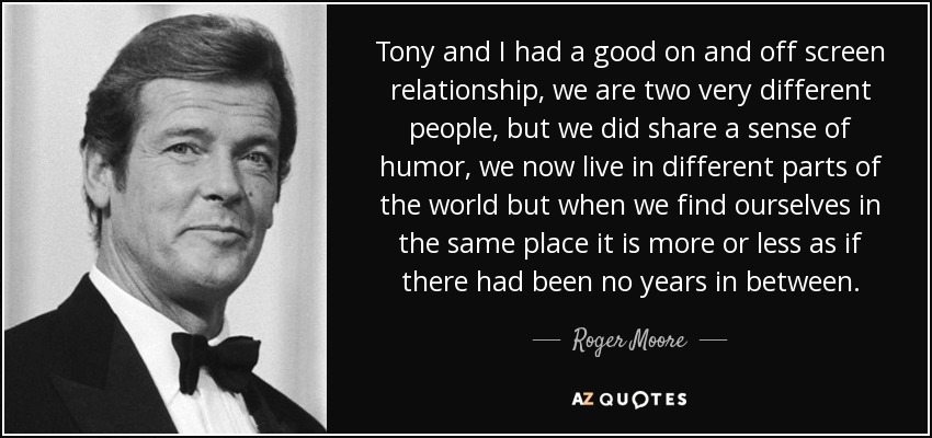 Tony and I had a good on and off screen relationship, we are two very different people, but we did share a sense of humor, we now live in different parts of the world but when we find ourselves in the same place it is more or less as if there had been no years in between. - Roger Moore