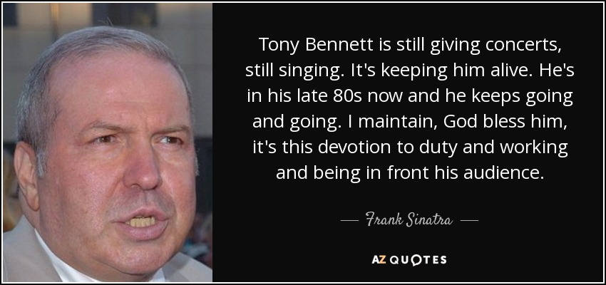 Tony Bennett is still giving concerts, still singing. It's keeping him alive. He's in his late 80s now and he keeps going and going. I maintain, God bless him, it's this devotion to duty and working and being in front his audience. - Frank Sinatra, Jr.