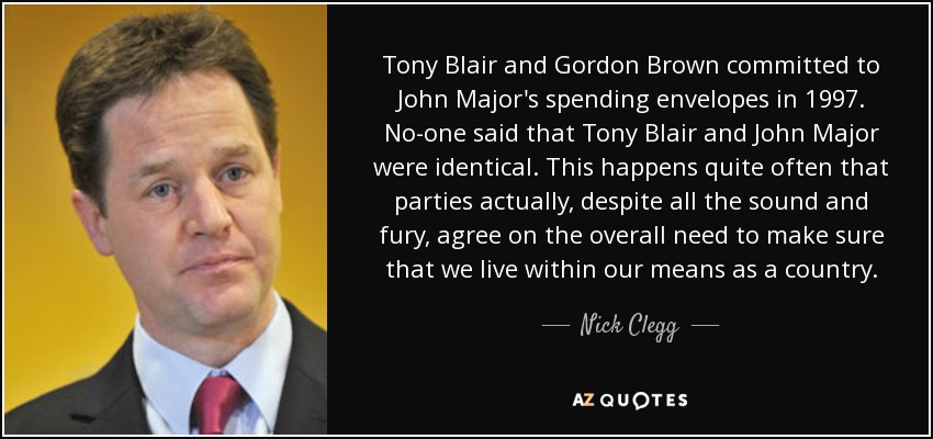 Tony Blair and Gordon Brown committed to John Major's spending envelopes in 1997. No-one said that Tony Blair and John Major were identical. This happens quite often that parties actually, despite all the sound and fury, agree on the overall need to make sure that we live within our means as a country. - Nick Clegg