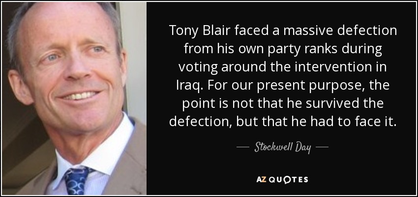 Tony Blair faced a massive defection from his own party ranks during voting around the intervention in Iraq. For our present purpose, the point is not that he survived the defection, but that he had to face it. - Stockwell Day