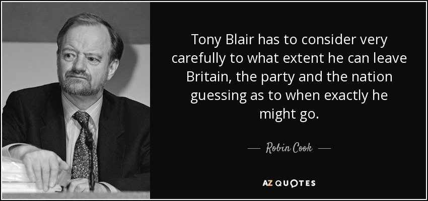 Tony Blair has to consider very carefully to what extent he can leave Britain, the party and the nation guessing as to when exactly he might go. - Robin Cook