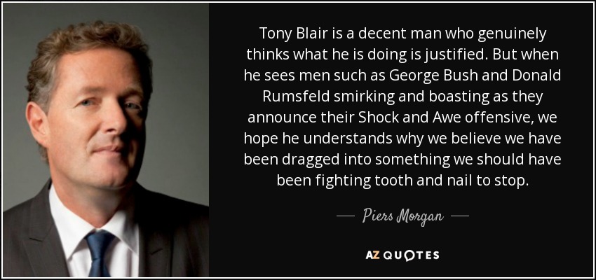 Tony Blair is a decent man who genuinely thinks what he is doing is justified. But when he sees men such as George Bush and Donald Rumsfeld smirking and boasting as they announce their Shock and Awe offensive, we hope he understands why we believe we have been dragged into something we should have been fighting tooth and nail to stop. - Piers Morgan