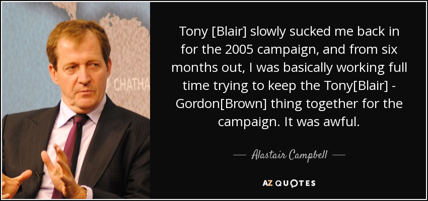 Tony [Blair] slowly sucked me back in for the 2005 campaign, and from six months out, I was basically working full time trying to keep the Tony[Blair] - Gordon[Brown] thing together for the campaign. It was awful. - Alastair Campbell