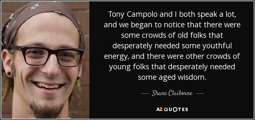 Tony Campolo and I both speak a lot, and we began to notice that there were some crowds of old folks that desperately needed some youthful energy, and there were other crowds of young folks that desperately needed some aged wisdom. - Shane Claiborne