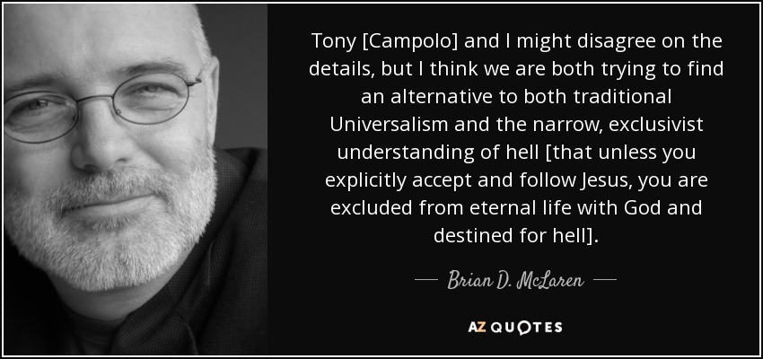 Tony [Campolo] and I might disagree on the details, but I think we are both trying to find an alternative to both traditional Universalism and the narrow, exclusivist understanding of hell [that unless you explicitly accept and follow Jesus, you are excluded from eternal life with God and destined for hell]. - Brian D. McLaren