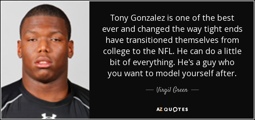 Tony Gonzalez is one of the best ever and changed the way tight ends have transitioned themselves from college to the NFL. He can do a little bit of everything. He's a guy who you want to model yourself after. - Virgil Green