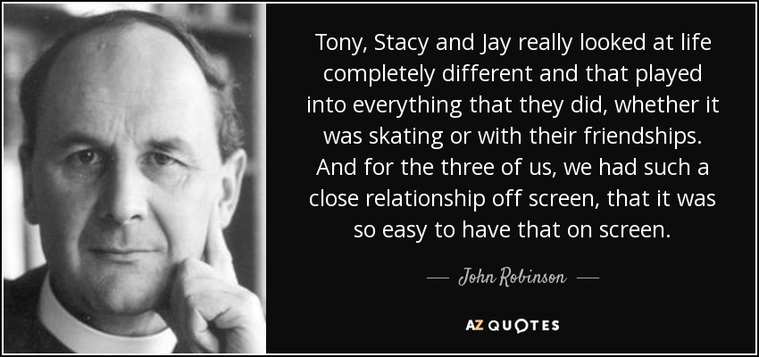 Tony, Stacy and Jay really looked at life completely different and that played into everything that they did, whether it was skating or with their friendships. And for the three of us, we had such a close relationship off screen, that it was so easy to have that on screen. - John Robinson