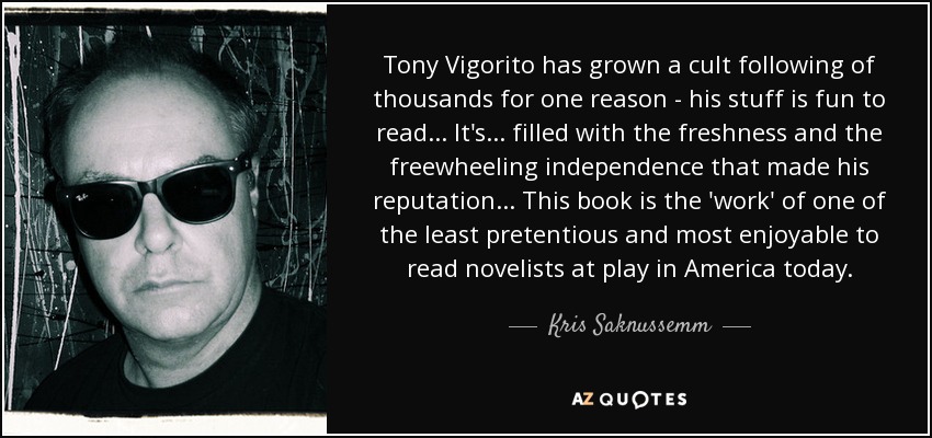 Tony Vigorito has grown a cult following of thousands for one reason - his stuff is fun to read... It's... filled with the freshness and the freewheeling independence that made his reputation... This book is the 'work' of one of the least pretentious and most enjoyable to read novelists at play in America today. - Kris Saknussemm