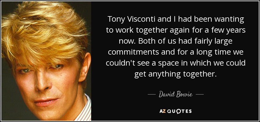 Tony Visconti and I had been wanting to work together again for a few years now. Both of us had fairly large commitments and for a long time we couldn't see a space in which we could get anything together. - David Bowie