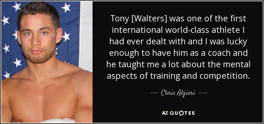 Tony [Walters] was one of the first international world-class athlete I had ever dealt with and I was lucky enough to have him as a coach and he taught me a lot about the mental aspects of training and competition. - Chris Algieri