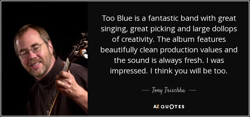 Too Blue is a fantastic band with great singing, great picking and large dollops of creativity. The album features beautifully clean production values and the sound is always fresh. I was impressed. I think you will be too. - Tony Trischka