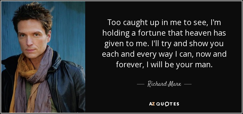 Too caught up in me to see, I'm holding a fortune that heaven has given to me. I'll try and show you each and every way I can, now and forever, I will be your man. - Richard Marx