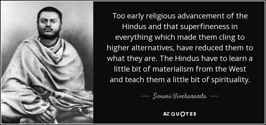 Too early religious advancement of the Hindus and that superfineness in everything which made them cling to higher alternatives, have reduced them to what they are. The Hindus have to learn a little bit of materialism from the West and teach them a little bit of spirituality. - Swami Vivekananda