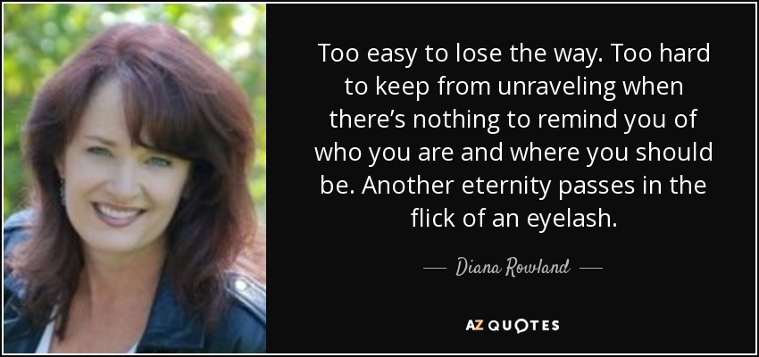 Too easy to lose the way. Too hard to keep from unraveling when there’s nothing to remind you of who you are and where you should be. Another eternity passes in the flick of an eyelash. - Diana Rowland