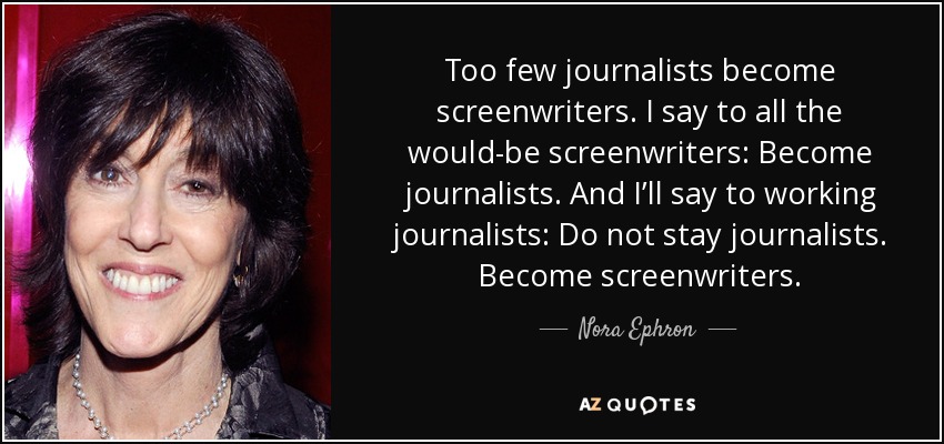 Too few journalists become screenwriters. I say to all the would-be screenwriters: Become journalists. And I’ll say to working journalists: Do not stay journalists. Become screenwriters. - Nora Ephron