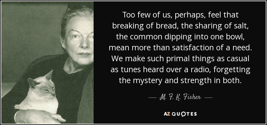 Too few of us, perhaps, feel that breaking of bread, the sharing of salt, the common dipping into one bowl, mean more than satisfaction of a need. We make such primal things as casual as tunes heard over a radio, forgetting the mystery and strength in both. - M. F. K. Fisher