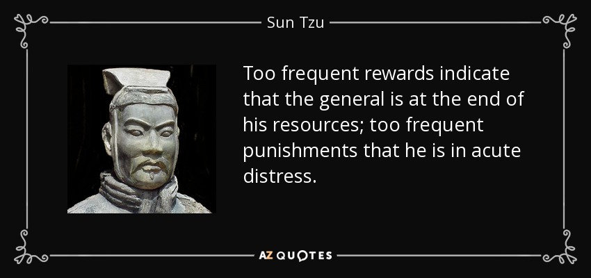 Too frequent rewards indicate that the general is at the end of his resources; too frequent punishments that he is in acute distress. - Sun Tzu