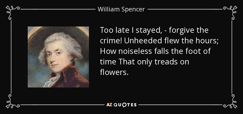 Too late I stayed, - forgive the crime! Unheeded flew the hours; How noiseless falls the foot of time That only treads on flowers. - William Spencer