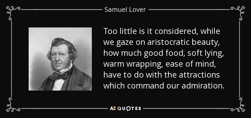 Too little is it considered, while we gaze on aristocratic beauty, how much good food, soft lying, warm wrapping, ease of mind, have to do with the attractions which command our admiration. - Samuel Lover
