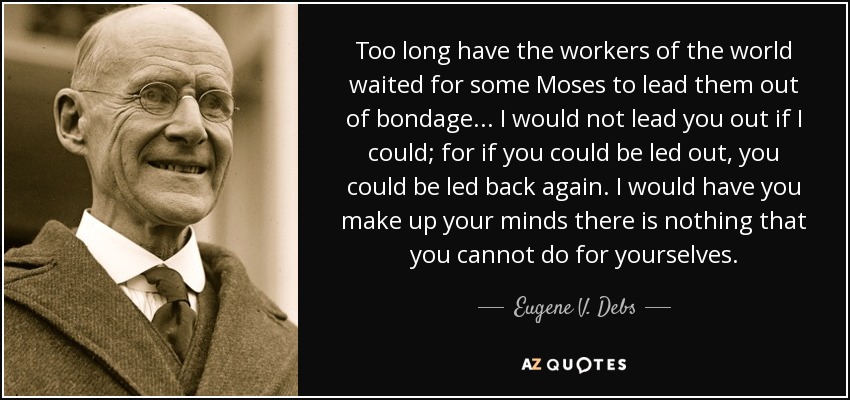 Too long have the workers of the world waited for some Moses to lead them out of bondage... I would not lead you out if I could; for if you could be led out, you could be led back again. I would have you make up your minds there is nothing that you cannot do for yourselves. - Eugene V. Debs
