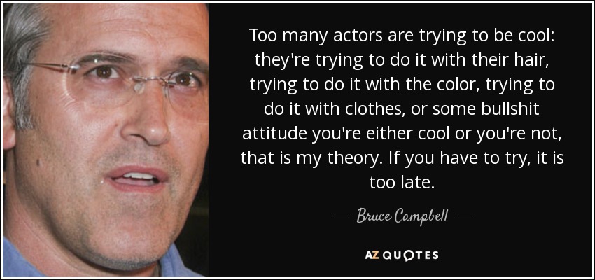 Too many actors are trying to be cool: they're trying to do it with their hair, trying to do it with the color, trying to do it with clothes, or some bullshit attitude you're either cool or you're not, that is my theory. If you have to try, it is too late. - Bruce Campbell