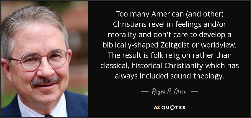Too many American (and other) Christians revel in feelings and/or morality and don't care to develop a biblically-shaped Zeitgeist or worldview. The result is folk religion rather than classical, historical Christianity which has always included sound theology. - Roger E. Olson