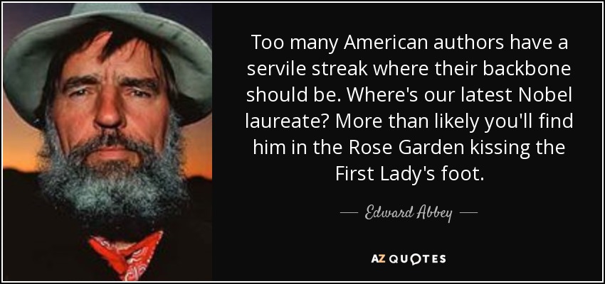 Too many American authors have a servile streak where their backbone should be. Where's our latest Nobel laureate? More than likely you'll find him in the Rose Garden kissing the First Lady's foot. - Edward Abbey