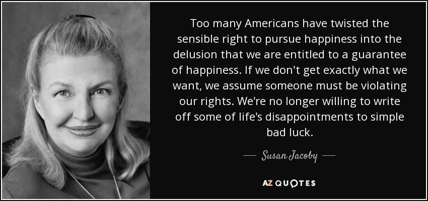 Too many Americans have twisted the sensible right to pursue happiness into the delusion that we are entitled to a guarantee of happiness. If we don't get exactly what we want, we assume someone must be violating our rights. We're no longer willing to write off some of life's disappointments to simple bad luck. - Susan Jacoby