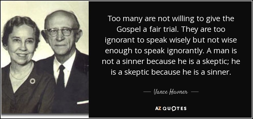 Too many are not willing to give the Gospel a fair trial. They are too ignorant to speak wisely but not wise enough to speak ignorantly. A man is not a sinner because he is a skeptic; he is a skeptic because he is a sinner. - Vance Havner