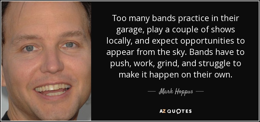 Too many bands practice in their garage, play a couple of shows locally, and expect opportunities to appear from the sky. Bands have to push, work, grind, and struggle to make it happen on their own. - Mark Hoppus