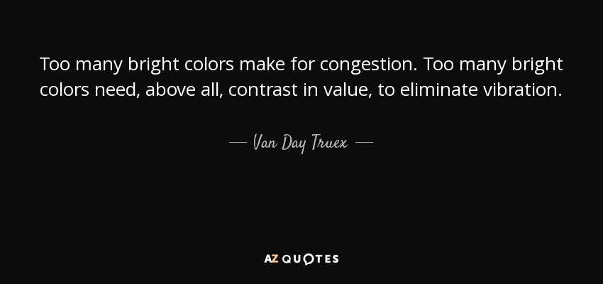 Too many bright colors make for congestion. Too many bright colors need, above all, contrast in value, to eliminate vibration. - Van Day Truex