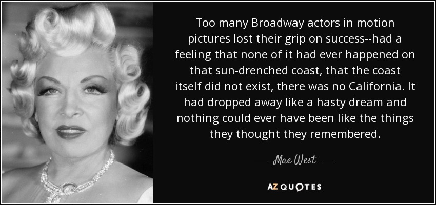 Too many Broadway actors in motion pictures lost their grip on success--had a feeling that none of it had ever happened on that sun-drenched coast, that the coast itself did not exist, there was no California. It had dropped away like a hasty dream and nothing could ever have been like the things they thought they remembered. - Mae West